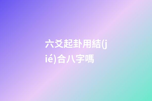 六爻起卦用結(jié)合八字嗎 (六爻要結(jié)合八字嗎)
